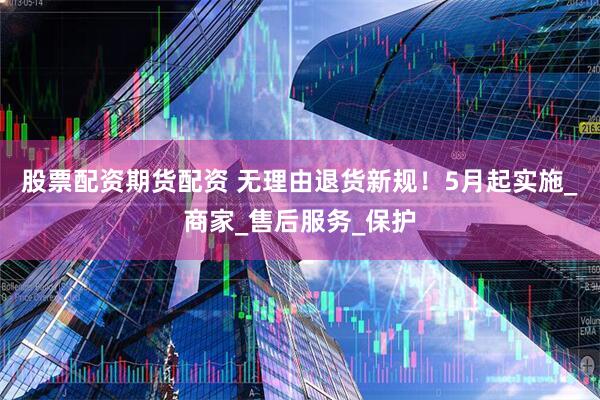 股票配资期货配资 无理由退货新规！5月起实施_商家_售后服务_保护