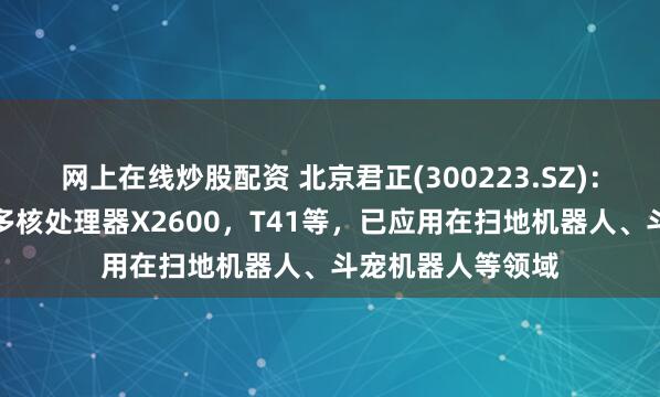 网上在线炒股配资 北京君正(300223.SZ)：公司推出的异构多核处理器X2600，T41等，已应用在扫地机器人、斗宠机器人等领域