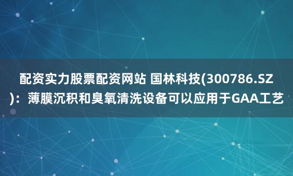 配资实力股票配资网站 国林科技(300786.SZ)：薄膜沉积和臭氧清洗设备可以应用于GAA工艺