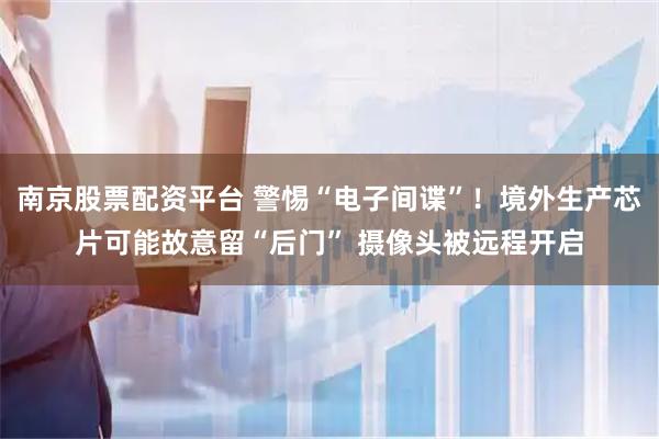 南京股票配资平台 警惕“电子间谍”！境外生产芯片可能故意留“后门” 摄像头被远程开启