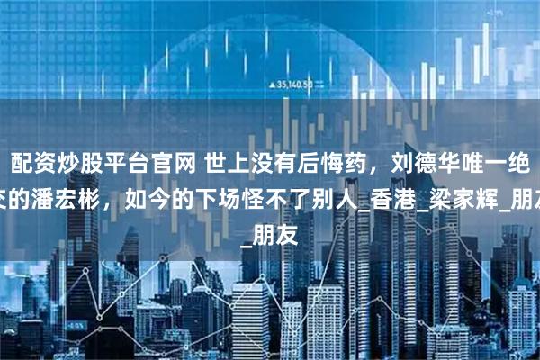 配资炒股平台官网 世上没有后悔药，刘德华唯一绝交的潘宏彬，如今的下场怪不了别人_香港_梁家辉_朋友