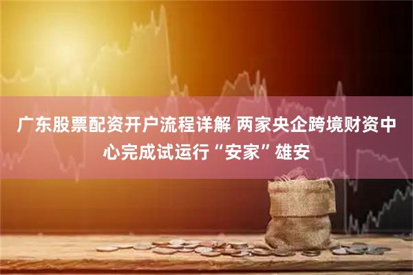 广东股票配资开户流程详解 两家央企跨境财资中心完成试运行“安家”雄安