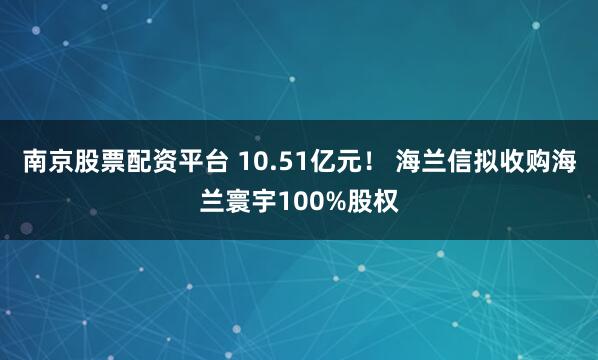 南京股票配资平台 10.51亿元！ 海兰信拟收购海兰寰宇100%股权