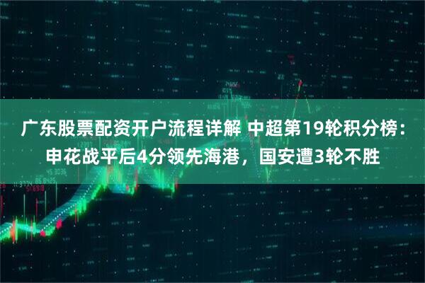 广东股票配资开户流程详解 中超第19轮积分榜：申花战平后4分领先海港，国安遭3轮不胜