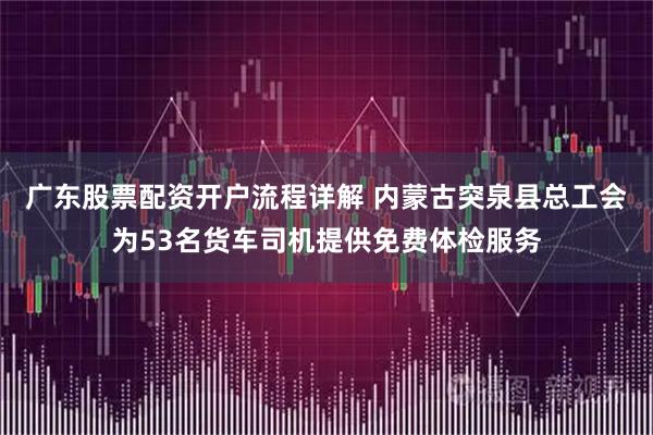 广东股票配资开户流程详解 内蒙古突泉县总工会为53名货车司机提供免费体检服务