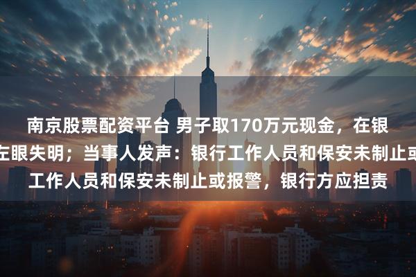 南京股票配资平台 男子取170万元现金，在银行门口遭抢劫致重伤左眼失明；当事人发声：银行工作人员和保安未制止或报警，银行方应担责