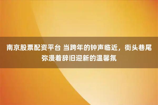 南京股票配资平台 当跨年的钟声临近，街头巷尾弥漫着辞旧迎新的温馨氛