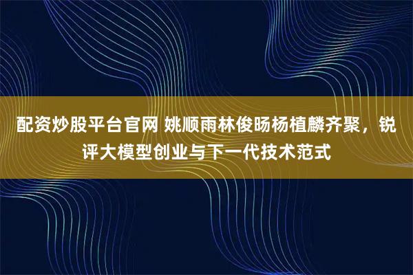 配资炒股平台官网 姚顺雨林俊旸杨植麟齐聚，锐评大模型创业与下一代技术范式
